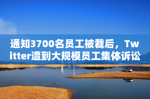 通知3700名员工被裁后，Twitter遭到大规模员工集体诉讼