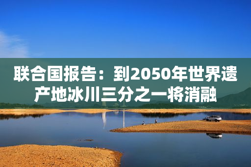 联合国报告：到2050年世界遗产地冰川三分之一将消融