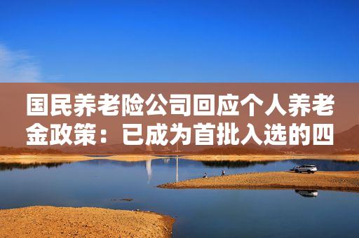 国民养老险公司回应个人养老金政策：已成为首批入选的四方联测险企