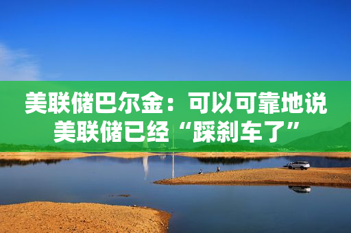 美联储巴尔金：可以可靠地说美联储已经“踩刹车了”