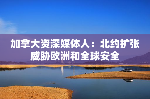 加拿大资深媒体人：北约扩张威胁欧洲和全球安全