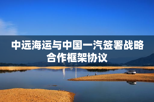 中远海运与中国一汽签署战略合作框架协议