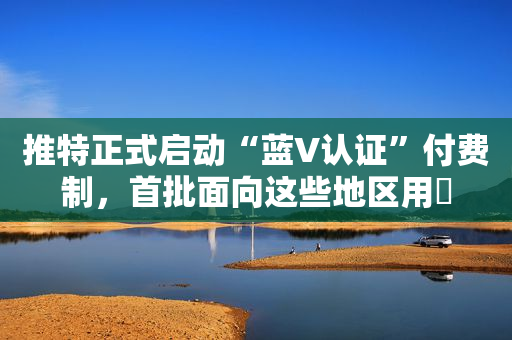 推特正式启动“蓝V认证”付费制，首批面向这些地区用戶