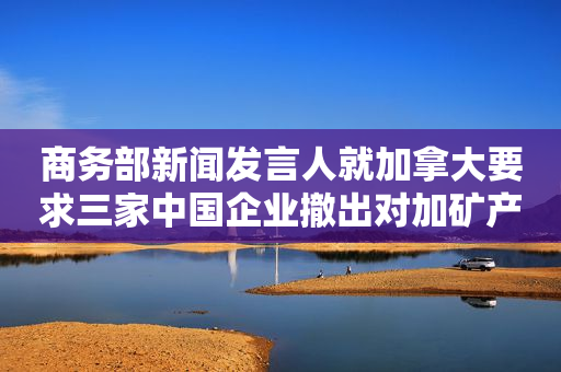 商务部新闻发言人就加拿大要求三家中国企业撤出对加矿产投资事答记者问
