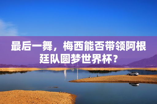 最后一舞，梅西能否带领阿根廷队圆梦世界杯？