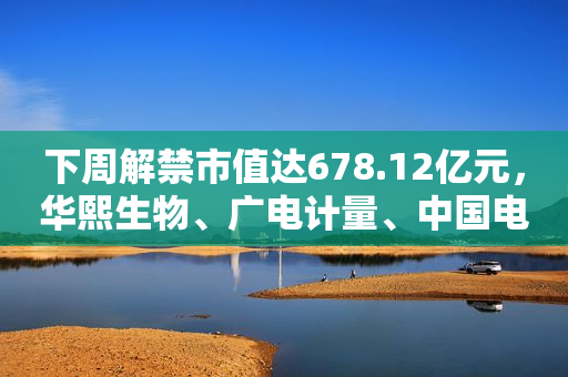 下周解禁市值达678.12亿元，华熙生物、广电计量、中国电研、八方股份解禁市值居前