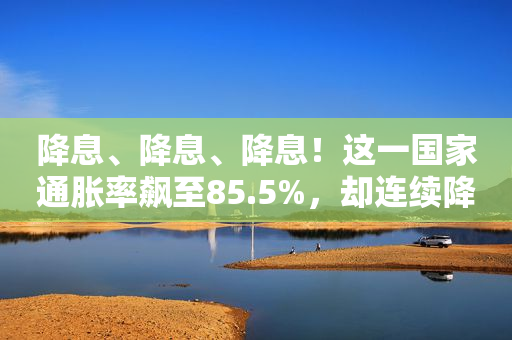 降息、降息、降息！这一国家通胀率飙至85.5%，却连续降息！啥情况？