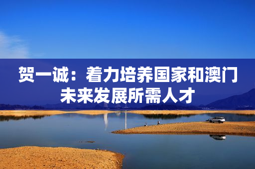 贺一诚：着力培养国家和澳门未来发展所需人才