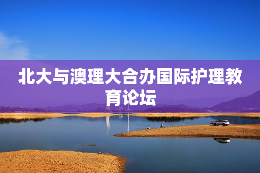 北大与澳理大合办国际护理教育论坛