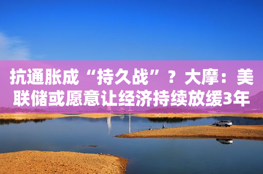 抗通胀成“持久战”？大摩：美联储或愿意让经济持续放缓3年