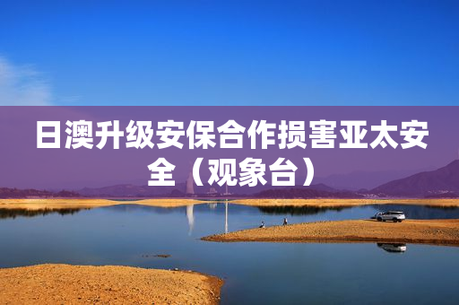 日澳升级安保合作损害亚太安全（观象台）