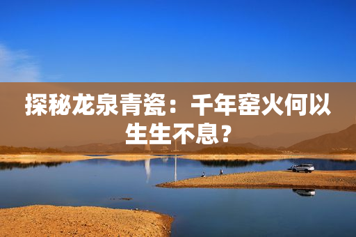 探秘龙泉青瓷：千年窑火何以生生不息？