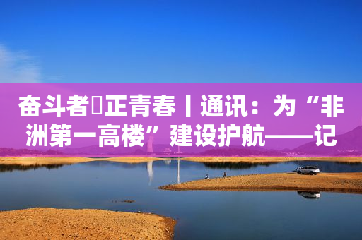 奋斗者・正青春丨通讯：为“非洲第一高楼”建设护航――记埃及新行政首都中央商务区“标志塔”项目中方建设者