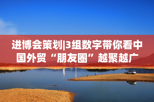 进博会策划|3组数字带你看中国外贸“朋友圈”越聚越广