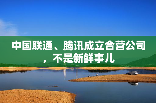 中国联通、腾讯成立合营公司，不是新鲜事儿