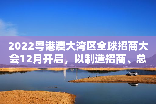 2022粤港澳大湾区全球招商大会12月开启，以制造招商、总部招商为重点
