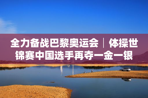全力备战巴黎奥运会│体操世锦赛中国选手再夺一金一银
