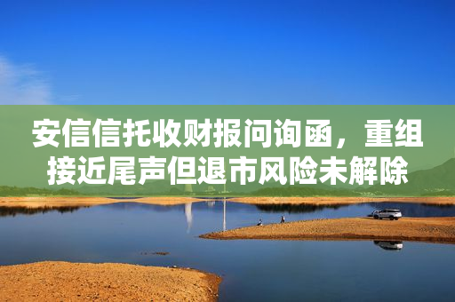 安信信托收财报问询函，重组接近尾声但退市风险未解除