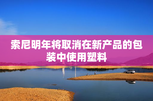 索尼明年将取消在新产品的包装中使用塑料