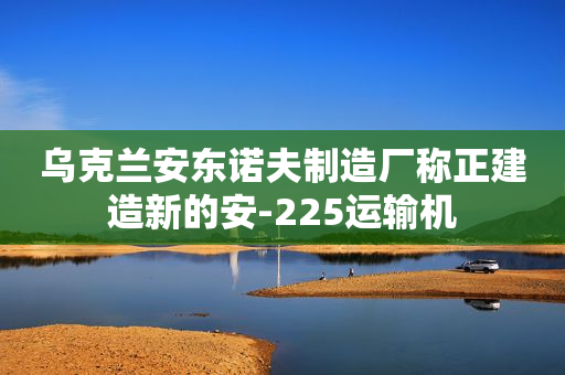 乌克兰安东诺夫制造厂称正建造新的安-225运输机