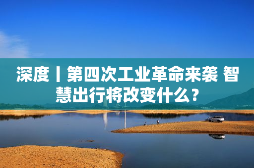 深度丨第四次工业革命来袭 智慧出行将改变什么？