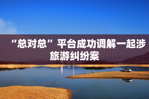 “总对总”平台成功调解一起涉旅游纠纷案