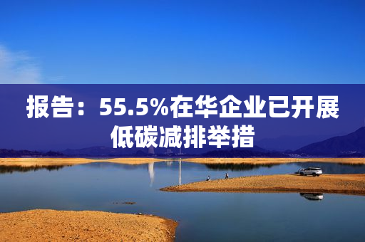 报告：55.5%在华企业已开展低碳减排举措