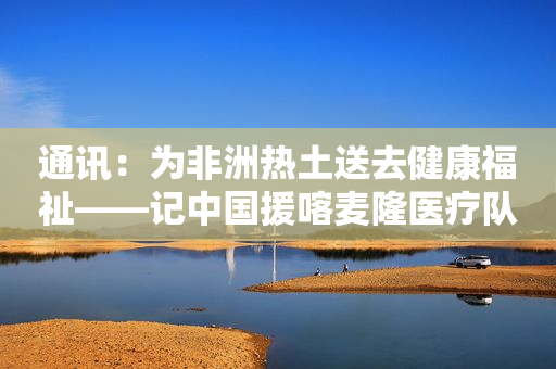 通讯：为非洲热土送去健康福祉――记中国援喀麦隆医疗队义诊活动