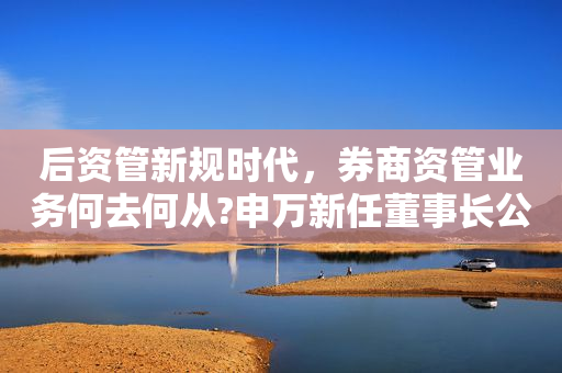 后资管新规时代，券商资管业务何去何从?申万新任董事长公开建言