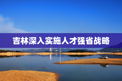 吉林深入实施人才强省战略
