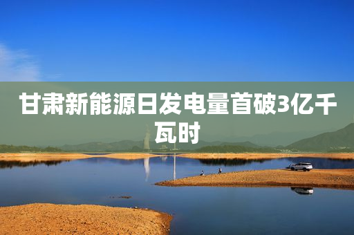 甘肃新能源日发电量首破3亿千瓦时