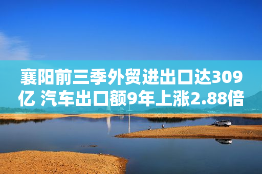 襄阳前三季外贸进出口达309亿 汽车出口额9年上涨2.88倍