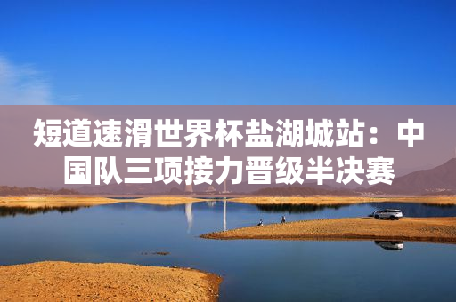 短道速滑世界杯盐湖城站：中国队三项接力晋级半决赛