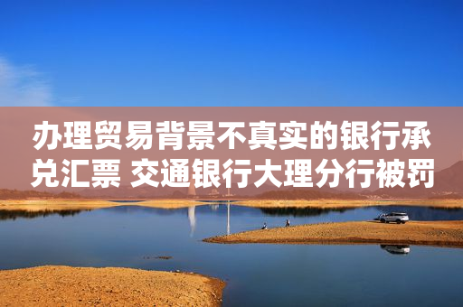 办理贸易背景不真实的银行承兑汇票 交通银行大理分行被罚30万元