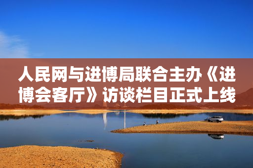 人民网与进博局联合主办《进博会客厅》访谈栏目正式上线