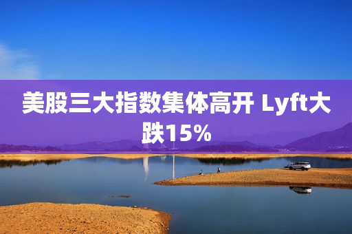 美股三大指数集体高开 Lyft大跌15%