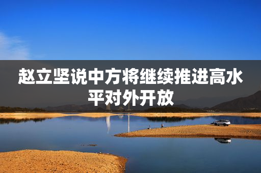 赵立坚说中方将继续推进高水平对外开放