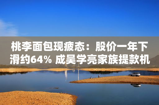 桃李面包现疲态：股价一年下滑约64% 成吴学亮家族提款机