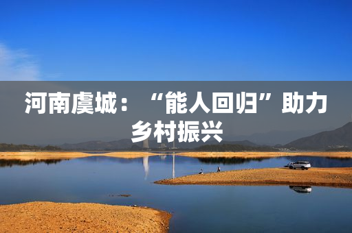河南虞城：“能人回归”助力乡村振兴
