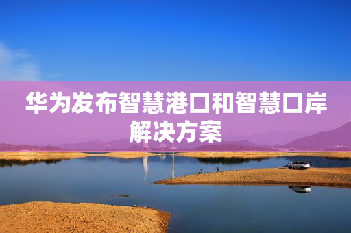 华为发布智慧港口和智慧口岸解决方案