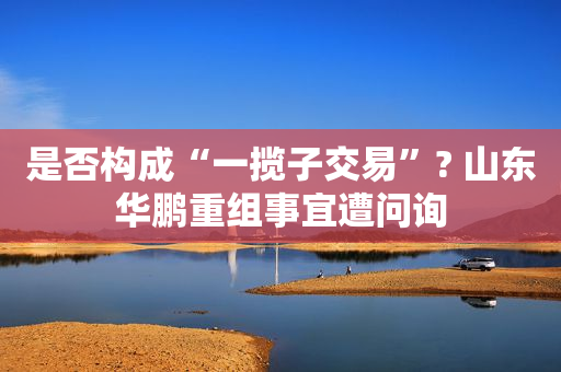是否构成“一揽子交易”? 山东华鹏重组事宜遭问询
