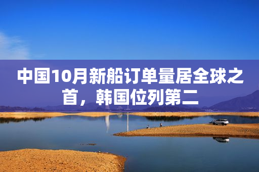 中国10月新船订单量居全球之首，韩国位列第二