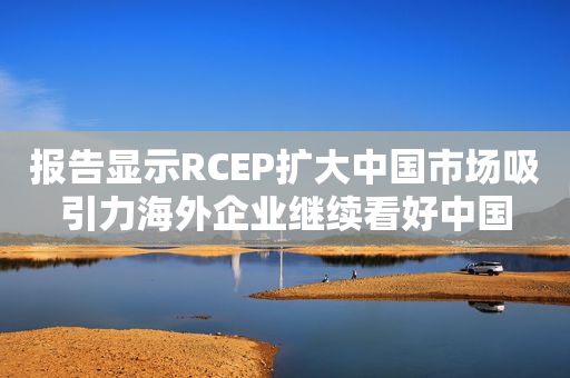 报告显示RCEP扩大中国市场吸引力海外企业继续看好中国