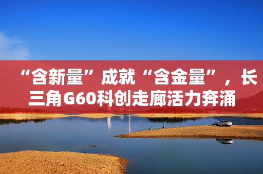 “含新量”成就“含金量”，长三角G60科创走廊活力奔涌