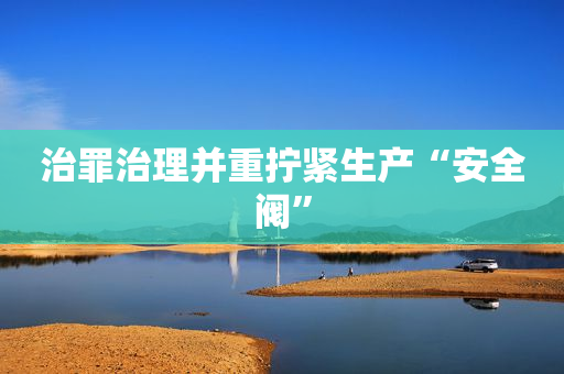 治罪治理并重拧紧生产“安全阀”