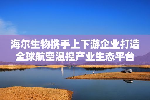 海尔生物携手上下游企业打造全球航空温控产业生态平台