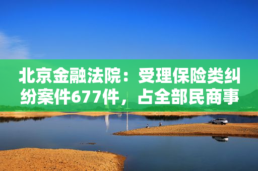北京金融法院：受理保险类纠纷案件677件，占全部民商事案件7.75%