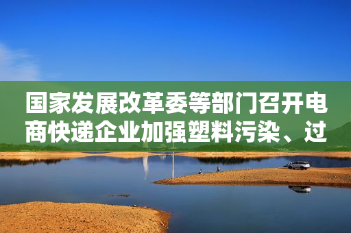 国家发展改革委等部门召开电商快递企业加强塑料污染、过度包装治理工作座谈会