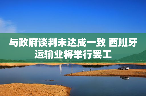 与政府谈判未达成一致 西班牙运输业将举行罢工