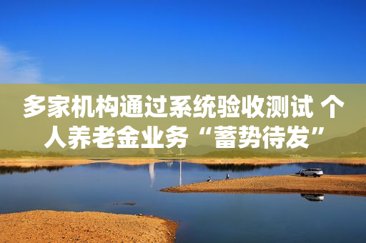 多家机构通过系统验收测试 个人养老金业务“蓄势待发”